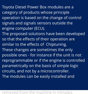 Toyota Diesel Power Box modules are a category of products whose principle operation is based on the change of control signals and signals sensors outside the engine computer (ECU). The proposed solutions have been developed so that the effects of their operation are similar to the effects of  Chiptuning. These changes are sometimes the only possible ones - for instance if the unit is not reprogrammable or if the engine is controlled parametrically on the basis of simple logic circuits, and not by a microcontroller. The modules can be easily installed and removed from the machine in minutes.